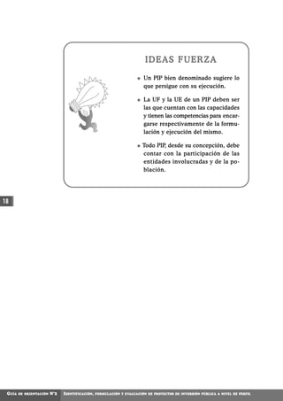 IDEAS FUERZA

                                                                        Un PIP bien denominado sugiere lo
                                                                        que persigue con su ejecución.

                                                                        La UF y la UE de un PIP deben ser
                                                                        las que cuentan con las capacidades
                                                                        y tienen las competencias para encar-
                                                                        garse respectivamente de la formu-
                                                                        lación y ejecución del mismo.

                                                                        Todo PIP, desde su concepción, debe
                                                                        contar con la participación de las
                                                                        entidades involucradas y de la po-
                                                                        blación.




18




 GUÍA   DE ORIENTACIÓN   N°2   IDENTIFICACIÓN,   FORMULACIÓN Y EVALUACIÓN DE PROYECTOS DE INVERSIÓN PÚBLICA A NIVEL DE PERFIL
 