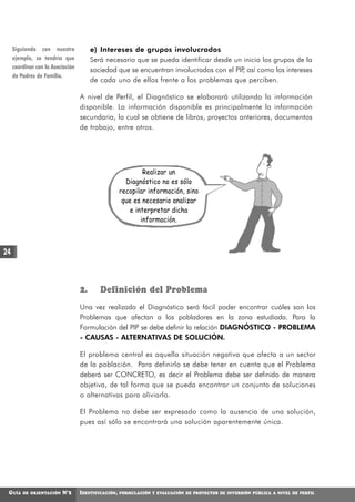 Siguiendo con nuestro              e) Intereses de grupos involucrados
     ejemplo, se tendría que            Será necesario que se pueda identificar desde un inicio los grupos de la
     coordinar con la Asociación
                                        sociedad que se encuentran involucrados con el PIP así como los intereses
                                                                                          ,
     de Padres de Familia.
                                        de cada uno de ellos frente a los problemas que perciben.

                                   A nivel de Perfil, el Diagnóstico se elaborará utilizando la información
                                   disponible. La información disponible es principalmente la información
                                   secundaria, la cual se obtiene de libros, proyectos anteriores, documentos
                                   de trabajo, entre otros.




                                                              Realizar un
                                                       Diagnóstico no es sólo
                                                     recopilar información, sino
                                                      que es necesario analizar
                                                         e interpretar dicha
                                                             información.



24



                                   2.      Definición del Problema
                                   Una vez realizado el Diagnóstico será fácil poder encontrar cuáles son los
                                   Problemas que afectan a los pobladores en la zona estudiada. Para la
                                   Formulación del PIP se debe definir la relación DIAGNÓSTICO - PROBLEMA
                                   - CAUSAS - ALTERNATIVAS DE SOLUCIÓN.

                                   El problema central es aquella situación negativa que afecta a un sector
                                   de la población. Para definirlo se debe tener en cuenta que el Problema
                                   deberá ser CONCRETO, es decir el Problema debe ser definido de manera
                                   objetiva, de tal forma que se pueda encontrar un conjunto de soluciones
                                   o alternativas para aliviarlo.

                                   El Problema no debe ser expresado como la ausencia de una solución,
                                   pues así sólo se encontrará una solución aparentemente única.




 GUÍA    DE ORIENTACIÓN   N°2      IDENTIFICACIÓN,   FORMULACIÓN Y EVALUACIÓN DE PROYECTOS DE INVERSIÓN PÚBLICA A NIVEL DE PERFIL
 