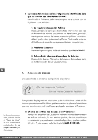¿Qué características debe tener el problema identificado para
                                       que su solución sea considerada un PIP?
                                       Identificado el Problema, debe revisarse para ver si cumple con las
                                       siguientes características:

                                            1. Se requiere Intervención Pública
                                            Debe justificarse si corresponde al Estado intervenir en este tipo
                                            de Problemas de manera conjunta con los Beneficiarios, principal-
                                            mente porque se trata de bienes o servicios públicos. Asimismo,
                                            deberá quedar claro qué entidad del Sector Público debe enfrentar
                                            el Problema, de acuerdo con sus capacidades y competencias.

                                            2. Problema Específico
                                            Debe ser Específico para poder ser atendido por UN SOLO PIP.

                                            3. Debe admitir diversas Alternativas de Solución
                                            Debe admitir diversas Alternativas de Solución, delineadas a partir
                                            de la Identificación de sus Causas Críticas.



26
                               3.      Análisis de Causas

                               Una vez definido el problema, es importante preguntarse:



                                                      ¿Por qué ocurre este Problema?

                                                                       ¿Cuáles son las Causas del Problema?



                               Este proceso de preguntas es importante, pues si conocemos cuáles son las
                               causas que ocasionan el Problema, podremos entonces plantear las acciones
                               que nos permitan atacar dichas Causas y así poder solucionar el Problema.

                                       ¿Cómo encontrar las Causas del Problema ?
     Es altamente recomen-             Para poder encontrar las Causas del Problema lo más recomendable
     dable, que este proceso           es realizar un listado, lo más extenso posible, de todo aquello que
     de “lluvia de ideas”              consideremos que puede estar causando el problema que hemos iden-
     se lleve a cabo con la            tificado. A este proceso suele llamársele LLUVIA DE IDEAS.
     participación de los
     grupos afectados por
     el problema.



 GUÍA   DE ORIENTACIÓN   N°2   IDENTIFICACIÓN,   FORMULACIÓN Y EVALUACIÓN DE PROYECTOS DE INVERSIÓN PÚBLICA A NIVEL DE PERFIL
 