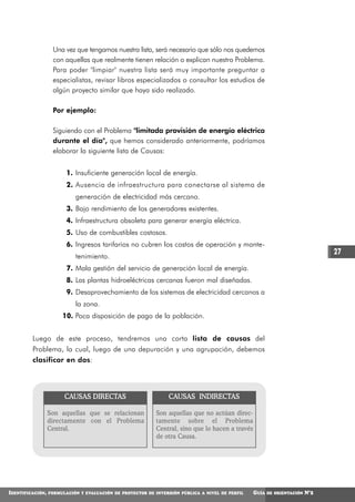 Una vez que tengamos nuestra lista, será necesario que sólo nos quedemos
                   con aquellas que realmente tienen relación o explican nuestro Problema.
                   Para poder "limpiar" nuestra lista será muy importante preguntar a
                   especialistas, revisar libros especializados o consultar los estudios de
                   algún proyecto similar que haya sido realizado.

                   Por ejemplo:

                   Siguiendo con el Problema "limitada provisión de energía eléctrica
                   durante el día", que hemos considerado anteriormente, podríamos
                   elaborar la siguiente lista de Causas:


                         1. Insuficiente generación local de energía.
                         2. Ausencia de infraestructura para conectarse al sistema de
                            generación de electricidad más cercano.
                         3. Bajo rendimiento de los generadores existentes.
                         4. Infraestructura obsoleta para generar energía eléctrica.
                         5. Uso de combustibles costosos.
                         6. Ingresos tarifarios no cubren los costos de operación y mante-
                                                                                                                                27
                            tenimiento.
                         7. Mala gestión del servicio de generación local de energía.
                         8. Las plantas hidroeléctricas cercanas fueron mal diseñadas.
                         9. Desaprovechamiento de los sistemas de electricidad cercanos a
                            la zona.
                       10. Poca disposición de pago de la población.


         Luego de este proceso, tendremos una corta lista de causas del
         Problema, la cual, luego de una depuración y una agrupación, debemos
         clasificar en dos:




                        CAUSAS DIRECTAS                         CAUSAS INDIRECTAS

                  Son aquellas que se relacionan            Son aquellas que no actúan direc-
                  directamente con el Problema              tamente sobre el Problema
                  Central.                                  Central, sino que lo hacen a través
                                                            de otra Causa.




IDENTIFICACIÓN,   FORMULACIÓN Y EVALUACIÓN DE PROYECTOS DE INVERSIÓN PÚBLICA A NIVEL DE PERFIL    GUÍA   DE ORIENTACIÓN   N°2
 