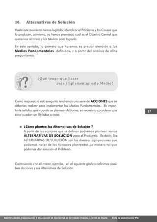 10.         Alternativas de Solución
          Hasta este momento hemos logrado: Identificar el Problema y las Causas que
          lo producen, asímismo, ya hemos planteado cuál es el Objetivo Central que
          queremos alcanzar y los Medios para lograrlo.

          En este sentido, lo primero que haremos es prestar atención a los
          Medios Fundamentales definidos, y a partir del análisis de ellos
          preguntarnos:




                                ¿Qué tengo que hacer
                                         para implementar este Medio?




         Como respuesta a esta pregunta tendremos una serie de ACCIONES que se
         deberían realizar para implementar los Medios Fundamentales. Es impor-
         tante señalar, que cuando se plantean Acciones, es necesario considerar que                                           37
         éstas puedan ser llevadas a cabo.


                    ¿Cómo planteo las Alternativas de Solución ?
                    A partir de las acciones que se definan podremos plantear varias
                    ALTERNATIVAS DE SOLUCIÓN para el Problema. Es decir, las
                    ALTERNATIVAS DE SOLUCIÓN son las diversas agrupaciones que
                    podamos hacer de las Acciones planteadas de manera tal que
                    podamos dar solución al Problema.



         Continuando con el mismo ejemplo, en el siguiente gráfico definimos posi-
         bles Acciones y sus Alternativas de Solución.




IDENTIFICACIÓN,   FORMULACIÓN Y EVALUACIÓN DE PROYECTOS DE INVERSIÓN PÚBLICA A NIVEL DE PERFIL   GUÍA   DE ORIENTACIÓN   N°2
 