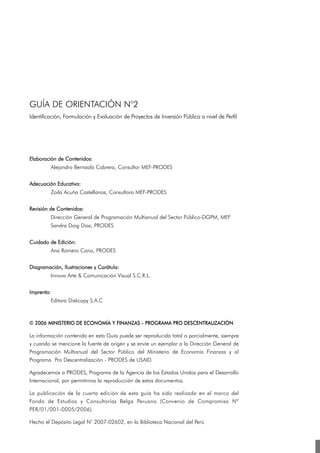 GUÍA DE ORIENTACIÓN N°2
Identificación, Formulación y Evaluación de Proyectos de Inversión Pública a nivel de Perfil




Elaboración de Contenidos:
         Alejandro Bernaola Cabrera, Consultor MEF-PRODES


Adecuación Educativa:
         Zoila Acuña Castellanos, Consultora MEF-PRODES


Revisión de Contenidos:
         Dirección General de Programación Multianual del Sector Público-DGPM, MEF
         Sandra Doig Diaz, PRODES


Cuidado de Edición:
         Ana Romero Cano, PRODES


Diagramación, Ilustraciones y Carátula:
         Innova Arte & Comunicación Visual S.C.R.L.


Imprenta:
         Editora Diskcopy S.A.C



© 2006 MINISTERIO DE ECONOMÍA Y FINANZAS - PROGRAMA PRO DESCENTRALIZACIÓN

La información contenida en esta Guía puede ser reproducida total o parcialmente, siempre
y cuando se mencione la fuente de origen y se envíe un ejemplar a la Dirección General de
Programación Multianual del Sector Público del Ministerio de Economía Finanzas y al
Programa Pro Descentralización - PRODES de USAID.

Agradecemos a PRODES, Programa de la Agencia de los Estados Unidos para el Desarrollo
Internacional, por permitirnos la reproducción de estos documentos.

La publicación de la cuarta edición de esta guía ha sido realizada en el marco del
Fondo de Estudios y Consultorías Belga Peruano (Convenio de Compromiso Nº
PER/01/001-0005/2006).

Hecho el Depósito Legal N° 2007-02602, en la Biblioteca Nacional del Perú
 