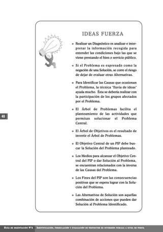IDEAS FUERZA
                                                                  Realizar un Diagnóstico es analizar e inter-
                                                                  pretar la información recogida para
                                                                  entender las condiciones bajo las que se
                                                                  viene prestando el bien o servicio público.

                                                                  Si el Problema es expresado como la
                                                                  negación de una Solución, se corre el riesgo
                                                                  de dejar de evaluar otras Alternativas.

                                                                  Para Identificar las Causas que ocasionan
                                                                  el Problema, la técnica "lluvia de ideas"
                                                                  ayuda mucho. Ésta se debería realizar con
                                                                  la participación de los grupos afectados
                                                                  por el Problema.

                                                                  El Árbol de Problemas facilita el
                                                                  planteamiento de las actividades que
40                                                                permitan solucionar el Problema
                                                                  Central.

                                                                  El Árbol de Objetivos es el resultado de
                                                                  invertir el Árbol de Problemas.

                                                                  El Objetivo Central de un PIP debe bus-
                                                                  car la Solución del Problema planteado.

                                                                  Los Medios para alcanzar el Objetivo Cen-
                                                                  tral del PIP o dar Solución al Problema,
                                                                  se encuentran relacionados con la inversa
                                                                  de las Causas del Problema.

                                                                  Los Fines del PIP son las consecuencias
                                                                  positivas que se espera lograr con la Solu-
                                                                  ción del Problema.

                                                                  Las Alternativas de Solución son aquellas
                                                                  combinación de acciones que pueden dar
                                                                  Solución al Problema Identificado.




 GUÍA   DE ORIENTACIÓN   N°2   IDENTIFICACIÓN,   FORMULACIÓN Y EVALUACIÓN DE PROYECTOS DE INVERSIÓN PÚBLICA A NIVEL DE PERFIL
 