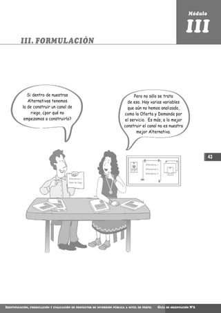 Módulo


                                                                                                                         III
         III. FORMULACIÓN




              Si dentro de nuestras                                              Pero no sólo se trata
              Alternativas tenemos                                            de eso. Hay varias variables
           la de construir un canal de                                        que aún no hemos analizado,
                riego, ¿por qué no                                          como la Oferta y Demanda por
            empezamos a construirlo?                                        el servicio. Es más, a lo mejor
                                                                            construir el canal no es nuestra
                                                                                   mejor Alternativa.




                                                                                                                                    43
                                                                                          Alternativa 1

                                                                                          Alternativa 2

                                                                                          Alternativa 3

                                          Alternativa 1:
                                          Canal de riego




IDENTIFICACIÓN,   FORMULACIÓN Y EVALUACIÓN DE PROYECTOS DE INVERSIÓN PÚBLICA A NIVEL DE PERFIL        GUÍA   DE ORIENTACIÓN   N°2
 