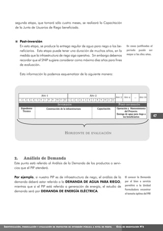 segunda etapa, que tomará sólo cuatro meses, se realizará la Capacitación
         de la Junta de Usuarios de Riego beneficiada.



              Post-inversión
              En esta etapa, se produce la entrega regular de agua para riego a los be-                                  En casos justificados el
              neficiarios. Esta etapa puede tener una duración de muchos años, en la                                     período puede ser
              medida que la infraestructura de riego siga operativa. Sin embargo debemos                                 mayor a los diez años.

              recordar que el SNIP sugiere considerar como máximo diez años para fines
              de evaluación.

              Esta información la podemos esquematizar de la siguiente manera:




                                    AÑO 1                                            AÑO 2
                                                                                                              AÑO 3 AÑO 4          ...   AÑO 10
              1     2   3   4   5   6   7    8   9   10 11 12     1   2   3 4    5   6   7   8   9 10 11 12

                                                       INVERSIÓN                                                P O S T- I N V E R S I Ó N
              Expediente                    Construcción de la infraestructura               Capacitación     Operación y Mantenimiento
               Técnico                                                                                                del Proyecto.
                                                                                                              Entrega de agua para riego a
                                                                                                                    los beneficiarios               47



                                                              H ORIZONTE         DE EVALUACIÓN




         2.        Análisis de Demanda
         Este punto está referido al Análisis de la Demanda de los productos o servi-
         cios que el PIP atenderá.

         Por ejemplo, si nuestro PIP es de infraestructura de riego, el análisis de la                                 El conocer la Demanda
         demanda deberá estar referido a la DEMANDA DE AGUA PARA RIEGO,                                                por el bien o servicio
         mientras que si el PIP está referido a generación de energía, el estudio de                                   permitirá a la Unidad
                                                                                                                       Formuladora encontrar
         demanda será por DEMANDA DE ENERGÍA ELÉCTRICA.
                                                                                                                       el tamaño óptimo del PIP.




IDENTIFICACIÓN,   FORMULACIÓN Y EVALUACIÓN DE PROYECTOS DE INVERSIÓN PÚBLICA A NIVEL DE PERFIL                GUÍA   DE ORIENTACIÓN      N°2
 