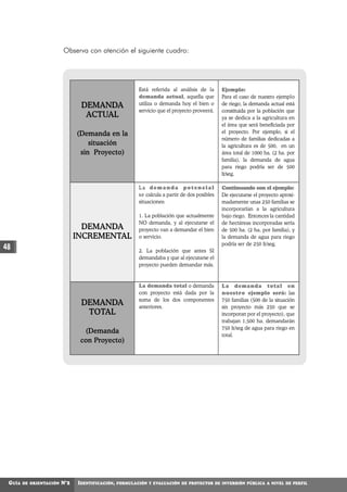 Observa con atención el siguiente cuadro:




                                                         Está referida al análisis de la        Ejemplo:
                                                         demanda actual, aquella que            Para el caso de nuestro ejemplo
                                DEMANDA                  utiliza o demanda hoy el bien o        de riego, la demanda actual está
                                                         servicio que el proyecto proveerá.     constituida por la población que
                                 ACTUAL                                                         ya se dedica a la agricultura en
                                                                                                el área que será beneficiada por
                               (Demanda en la                                                   el proyecto. Por ejemplo, si el
                                                                                                número de familias dedicadas a
                                   situación                                                    la agricultura es de 500, en un
                                sin Proyecto)                                                   área total de 1000 ha. (2 ha. por
                                                                                                familia), la demanda de agua
                                                                                                para riego podría ser de 500
                                                                                                lt/seg.

                                                         La demanda potencial                   Continuando con el ejemplo:
                                                         s e calcula a partir de dos posibles   De ejecutarse el proyecto aproxi-
                                                         situaciones:                           madamente unas 250 familias se
                                                                                                incorporarían a la agricultura
                                                         1. La población que actualmente        bajo riego. Entonces la cantidad
                                                         NO demanda, y al ejecutarse el         de hectáreas incorporadas sería
                                 DEMANDA                 proyecto van a demandar el bien        de 500 ha. (2 ha. por familia), y
                               INCREMENTAL               o servicio.                            la demanda de agua para riego
                                                                                                podría ser de 250 lt/seg.
48                                                       2. La población que antes SI
                                                         demandaba y que al ejecutarse el
                                                         proyecto pueden demandar más.



                                                         La demanda total o demanda             L a demanda total en
                                                         con proyecto está dada por la          nuestro ejemplo será: las
                                                         suma de los dos componentes            750 familias (500 de la situación
                                DEMANDA                  anteriores.                            sin proyecto más 250 que se
                                 TOTAL                                                          incorporan por el proyecto), que
                                                                                                trabajan 1,500 ha. demandarán
                                                                                                750 lt/seg de agua para riego en
                                 (Demanda
                                                                                                total.
                                con Proyecto)




 GUÍA   DE ORIENTACIÓN   N°2   IDENTIFICACIÓN,   FORMULACIÓN Y EVALUACIÓN DE PROYECTOS DE INVERSIÓN PÚBLICA A NIVEL DE PERFIL
 