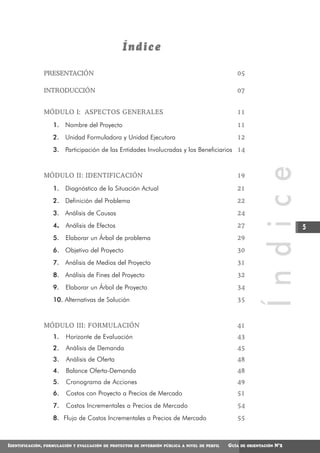 Índice

                  PRESENTACIÓN                                                                      05

                  INTRODUCCIÓN                                                                      07


                  MÓDULO I: ASPECTOS GENERALES                                                      11

                      1. Nombre del Proyecto                                                        11
                      2. Unidad Formuladora y Unidad Ejecutora                                      12
                      3. Participación de las Entidades Involucradas y los Beneficiarios 14




                                                                                                                Í n d i c e
                  MÓDULO II: IDENTIFICACIÓN                                                         19

                      1. Diagnóstico de la Situación Actual                                         21
                      2. Definición del Problema                                                    22
                      3. Análisis de Causas                                                         24
                      4.   Análisis de Efectos                                                      27                         5
                      5.   Elaborar un Árbol de problema                                            29
                      6. Objetivo del Proyecto                                                      30
                      7. Análisis de Medios del Proyecto                                            31
                      8. Análisis de Fines del Proyecto                                             32
                      9.   Elaborar un Árbol de Proyecto                                            34
                      10. Alternativas de Solución                                                  35



                  MÓDULO III: FORMULACIÓN                                                           41
                      1.   Horizonte de Evaluación                                                  43
                      2.   Análisis de Demanda                                                      45
                      3.   Análisis de Oferta                                                       48
                      4.   Balance Oferta-Demanda                                                   48
                      5.   Cronograma de Acciones                                                   49
                      6.   Costos con Proyecto a Precios de Mercado                                 51
                      7.   Costos Incrementales a Precios de Mercado                                54
                      8. Flujo de Costos Incrementales a Precios de Mercado                         55



IDENTIFICACIÓN,   FORMULACIÓN Y EVALUACIÓN DE PROYECTOS DE INVERSIÓN PÚBLICA A NIVEL DE PERFIL   GUÍA   DE ORIENTACIÓN   N°2
 