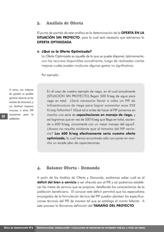 3.      Análisis de Oferta

                               El punto de partida de este análisis es la determinación de la OFERTA EN LA
                               SITUACIÓN SIN PROYECTO, para lo cual será necesario que estimemos la
                               OFERTA OPTIMIZADA.

                                    ¿Qué es la Oferta Optimizada?
                                    La Oferta Optimizada es aquella de la que se puede disponer, óptimamente,
                                    con los recursos disponibles actualmente, luego de realizadas ciertas
                                    mejoras cuales pueden involucrar algunos gastos no significativos.

                                    Por ejemplo:



     A veces, con mejoras
                                       En el caso de nuestro ejemplo de riego, en el cual actualmente
     de gestión es posible
                                       (SITUACIÓN SIN PROYECTO) llegan 500 lt/seg de agua para
     generar ahorros en los
     montos de Inversión, y            riego en total. ¿Será necesario llevar a cabo un PIP de
     así destinar mayores              infraestructura de riego para lograr aumentar esos 250
     recursos a otros PIP              lt/seg faltantes? ¿Qué tal si antes de hacer el PIP ponemos en
     necesarios para la                marcha una serie de capacitaciones en manejo de riego, y
50   población.                        así logramos que en vez de 500 lt/seg que llega en total, ascien-
                                       da a 600 lt/seg, únicamente con un mejor manejo del agua?.
                                       ¿Acaso no resulta evidente que el tamaño del PIP varia-
                                       ría? Los 600 lt/seg efectivamente sería nuestra oferta
                                       optimizada, la cual hemos encontrado sólo con poner en mar-
                                       cha un simple plan de capacitaciones.




                               4.      Balance Oferta - Demanda

                               A partir de los Análisis de Oferta y Demanda, podremos saber cuál es el
                               déficit del bien o servicio a ser ofrecido por el PIP y así podremos estable-
                                                                                    ,
                               cer las metas de servicio que se propone, detallando las características de la
                               población beneficiaria. El conocer este déficit permitirá que los especialistas
                               encargados de la formulación técnica del PIP puedan plantear las especifica-
                               ciones técnicas del PIP de manera tal que se satisfaga el monto faltante. A
                                                      ,
                               este proceso lo llamamos definición del TAMAÑO DEL PROYECTO.




 GUÍA   DE ORIENTACIÓN   N°2   IDENTIFICACIÓN,   FORMULACIÓN Y EVALUACIÓN DE PROYECTOS DE INVERSIÓN PÚBLICA A NIVEL DE PERFIL
 