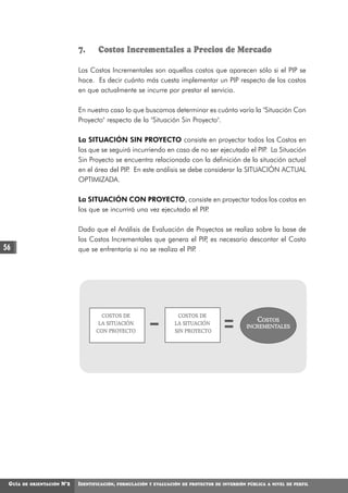 7.      Costos Incrementales a Precios de Mercado

                               Los Costos Incrementales son aquellos costos que aparecen sólo si el PIP se
                               hace. Es decir cuánto más cuesta implementar un PIP respecto de los costos
                               en que actualmente se incurre por prestar el servicio.

                               En nuestro caso lo que buscamos determinar es cuánto varía la "Situación Con
                               Proyecto" respecto de la "Situación Sin Proyecto".

                               La SITUACIÓN SIN PROYECTO consiste en proyectar todos los Costos en
                               los que se seguirá incurriendo en caso de no ser ejecutado el PIP La Situación
                                                                                                .
                               Sin Proyecto se encuentra relacionada con la definición de la situación actual
                               en el área del PIP En este análisis se debe considerar la SITUACIÓN ACTUAL
                                                 .
                               OPTIMIZADA.

                               La SITUACIÓN CON PROYECTO, consiste en proyectar todos los costos en
                               los que se incurrirá una vez ejecutado el PIP.

                               Dado que el Análisis de Evaluación de Proyectos se realiza sobre la base de
                               los Costos Incrementales que genera el PIP es necesario descontar el Costo
                                                                           ,
56                             que se enfrentaría si no se realiza el PIP.




                                        COSTOS DE                       COSTOS DE
                                       LA SITUACIÓN                    LA SITUACIÓN
                                                                                                       COSTOS
                                                                                                    INCREMENTALES
                                      CON PROYECTO                     SIN PROYECTO




 GUÍA   DE ORIENTACIÓN   N°2   IDENTIFICACIÓN,   FORMULACIÓN Y EVALUACIÓN DE PROYECTOS DE INVERSIÓN PÚBLICA A NIVEL DE PERFIL
 