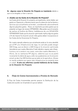 En algunos casos la Situación Sin Proyecto es inexistente debido a
         que no se otorgaba un bien o servicio.

              ¿Cuáles son los Costos de la Situación Sin Proyecto?
              Los Costos de la Situación Sin proyecto, principalmente, vienen dados por
              gastos en Operación y Mantenimiento para la obtención de los bienes y
              servicios que actualmente se brindan, considerando adicionalmente
              algunos pequeños gastos. Ahora, es importante que estos gastos que se
              presenten se hagan de manera OPTIMIZADA. ¿Recuerdan que al momento
              de realizar el Análisis de Oferta, hablábamos de una SITUACIÓN
              OPTIMIZADA? Dado que la situación optimizada implica algunos gastos
              a fin de mejorar la situación actual, tales gastos deben incorporarse en
              los Costos de las Situaciones Sin Proyecto.

              Por nuestro ejemplo sabemos que actualmente existe en la zona atendida
              por el PIP una infraestructura de riego, la cual sólo puede otorgar
              500 lt/seg, que se elevan a 600 lt/seg en la situación optimizada
              (recordemos que nuestra Alternativa 2 está referida a reparar esta infraes-
              tructura y no a construir una nueva, como dice nuestra Alternativa 1).
              Ahora, de no realizarse PIP alguno, sabemos que no se podrá
              incrementar la oferta de agua y sólo nos quedaremos con la situación                                             57
              actual, es decir las 500 familias que ya están en la agricultura. ¿Acaso
              no resulta evidente que operar esta infraestructura ya existente tiene
              un costo? A esto nos referimos cuando hablamos de los Costos
              en la Situación Sin Proyecto.




         8.         Flujo de Costos Incrementales a Precios de Mercado

         El Flujo de Costos Incrementales permite apreciar la Distribución de los
         Costos de acuerdo con el período en que se realizan.




IDENTIFICACIÓN,   FORMULACIÓN Y EVALUACIÓN DE PROYECTOS DE INVERSIÓN PÚBLICA A NIVEL DE PERFIL   GUÍA   DE ORIENTACIÓN   N°2
 