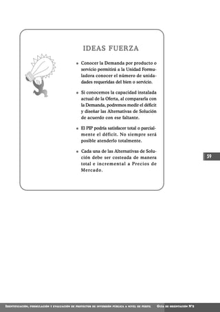 IDEAS FUERZA

                                                  Conocer la Demanda por producto o
                                                  servicio permitirá a la Unidad Formu-
                                                  ladora conocer el número de unida-
                                                  dades requeridas del bien o servicio.

                                                  Si conocemos la capacidad instalada
                                                  actual de la Oferta, al compararla con
                                                  la Demanda, podremos medir el déficit
                                                  y diseñar las Alternativas de Solución
                                                  de acuerdo con ese faltante.

                                                  El PIP podría satisfacer total o parcial-
                                                  mente el déficit. No siempre será
                                                  posible atenderlo totalmente.

                                                  Cada una de las Alternativas de Solu-
                                                  ción debe ser costeada de manera                                                  59
                                                  total e i n c r e m e n t a l a P r e c i o s d e
                                                  Mercado.




IDENTIFICACIÓN,   FORMULACIÓN Y EVALUACIÓN DE PROYECTOS DE INVERSIÓN PÚBLICA A NIVEL DE PERFIL        GUÍA   DE ORIENTACIÓN   N°2
 