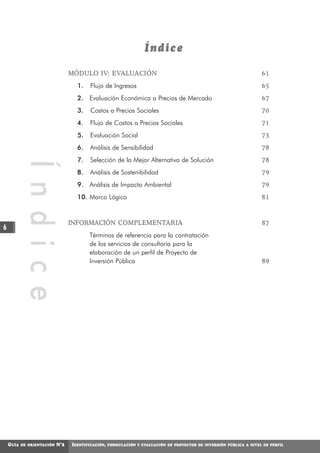 Índice

                                  MÓDULO IV: EVALUACIÓN                                                               61
                                    1.    Flujo de Ingresos                                                           65
                                    2. Evaluación Económica a Precios de Mercado                                      67
                                    3.    Costos a Precios Sociales                                                   70
                                    4.    Flujo de Costos a Precios Sociales                                          71
                                    5.    Evaluación Social                                                           73
                                    6.    Análisis de Sensibilidad                                                    78
                                    7.    Selección de la Mejor Alternativa de Solución                               78
            Í n d i c e



                                    8.    Análisis de Sostenibilidad                                                  79
                                    9. Análisis de Impacto Ambiental                                                  79
                                    10. Marco Lógico                                                                  81



                                  INFORMACIÓN COMPLEMENTARIA                                                          87
6
                                         Términos de referencia para la contratación
                                         de los servicios de consultoría para la
                                         elaboración de un perfil de Proyecto de
                                         Inversión Pública                                                            89




    GUÍA   DE ORIENTACIÓN   N°2   IDENTIFICACIÓN,   FORMULACIÓN Y EVALUACIÓN DE PROYECTOS DE INVERSIÓN PÚBLICA A NIVEL DE PERFIL
 