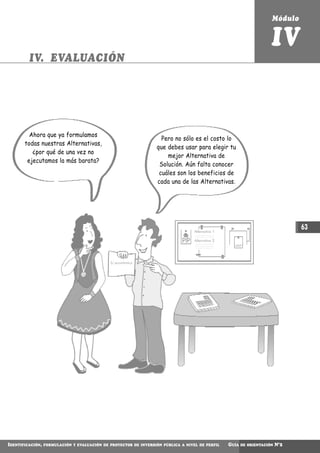 Módulo


                                                                                                                       IV
         IV. EVALUACIÓN




         Ahora que ya formulamos
                                                                    Pero no sólo es el costo lo
       todas nuestras Alternativas,
                                                                  que debes usar para elegir tu
          ¿por qué de una vez no
                                                                      mejor Alternativa de
        ejecutamos la más barata?
                                                                   Solución. Aún falta conocer
                                                                   cuáles son los beneficios de
                                                                  cada una de las Alternativas.




                                                                                   Alternativa 1
                                                                                                                                 63
                                                                                   Alternativa 2




                                              S/.económico




IDENTIFICACIÓN,   FORMULACIÓN Y EVALUACIÓN DE PROYECTOS DE INVERSIÓN PÚBLICA A NIVEL DE PERFIL     GUÍA   DE ORIENTACIÓN   N°2
 