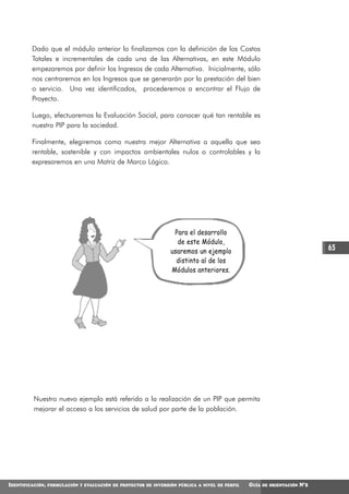 Dado que el módulo anterior lo finalizamos con la definición de los Costos
         Totales e incrementales de cada una de las Alternativas, en este Módulo
         empezaremos por definir los Ingresos de cada Alternativa. Inicialmente, sólo
         nos centraremos en los Ingresos que se generarán por la prestación del bien
         o servicio. Una vez identificados, procederemos a encontrar el Flujo de
         Proyecto.

         Luego, efectuaremos la Evaluación Social, para conocer qué tan rentable es
         nuestro PIP para la sociedad.

         Finalmente, elegiremos como nuestra mejor Alternativa a aquella que sea
         rentable, sostenible y con impactos ambientales nulos o controlables y la
         expresaremos en una Matriz de Marco Lógico.




                                                                   Para el desarrollo
                                                                    de este Módulo,
                                                                  usaremos un ejemplo                                          65
                                                                    distinto al de los
                                                                  Módulos anteriores.




          Nuestro nuevo ejemplo está referido a la realización de un PIP que permita
          mejorar el acceso a los servicios de salud por parte de la población.




IDENTIFICACIÓN,   FORMULACIÓN Y EVALUACIÓN DE PROYECTOS DE INVERSIÓN PÚBLICA A NIVEL DE PERFIL   GUÍA   DE ORIENTACIÓN   N°2
 