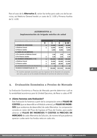 Para el caso de la Alternativa 2, varían las tarifas para cada uno de los ser-
         vicios, así Medicina General tendrá un costo de S/. 5.00 y Primeros Auxilios
         de S/. 6.00.




                                         ALTERNATIVA 2:
                             Implementación de brigada móviles de salud


                     COSTOS TOTALES A PRECIOS DE MERCADO                    A Ñ O S

                                                              0         1             2          3-10
                     I. NÚMERO DE ATENCIONES                      0    19,000     26,000          32,000
                     a) Medicina General                          0    14,000     18,000          23,000
                     b) Primeros Auxilios                               5,000         8,000        9,000
                     II. TARIFA DE LOS SERVICIOS
                     a) Por Atención en Medicina General                  5.00            5.00      5.00
                     b) Por Primeros Auxilios                     0       6.00            6.00      6.00
                     III. INGRESOS GENERADOS ( I * II)            0   100,000    138,000         169,000
                     a) Medicina General                          0    70,000     90,000         115,000
                     b) Primeros auxilios                         0    30,000     48,000          54,000
                     IV. INGRESOS SITUACIÓN SIN PROYECTO *        0          0               0          0
                     INGRESOS INCREMENTALES (III - IV)                100,000    138,000         169,000
                                                                                                                                    69
                    * En nuestro ejemplo asumimos que los ingresos de la situación sin proyecto
                      son cero, pues no se ha estado brindando el servicio de salud en el área.




          2.        Evaluación Económica a Precios de Mercado

          La Evaluación Económica a Precios de Mercado permite determinar cuál es
          la rentabilidad económica para la Unidad Ejecutora, de llevar a cabo el PIP.

               ¿Cómo haremos esta Evaluación?
               Esta Evaluación la haremos a partir de la comparación entre el FLUJO DE
               COSTOS (que se desarrolló en el Módulo anterior) y el FLUJO DE INGRE-
               SOS (que acabamos de desarrollar) de cada Alternativa. La comparación
               consiste en restar del Flujo de Ingresos el Flujo de Costos, para poder
               obtener el FLUJO DE INGRESOS Y COSTOS A PRECIOS DE
               MERCADO de cada Alternativa de Solución, de manera tal que podamos
               apreciar cuales serán los fondos netos en cada año.




IDENTIFICACIÓN,   FORMULACIÓN Y EVALUACIÓN DE PROYECTOS DE INVERSIÓN PÚBLICA A NIVEL DE PERFIL        GUÍA   DE ORIENTACIÓN   N°2
 
