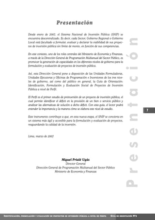 Presentación
                        Desde enero de 2007, el Sistema Nacional de Inversión Pública (SNIP) se
                        encuentra descentralizado. Es decir, cada Sector, Gobierno Regional o Gobierno




                                                                                                              Presentación
                        Local está facultado a formular, evaluar y declarar la viabilidad de sus proyec-
                        tos de inversión pública sin límite de monto, en función de sus competencias.

                        En este contexto, uno de los roles centrales del Ministerio de Economía y Finanzas,
                        a través de la Dirección General de Programación Multianual del Sector Público, es
                        promover la generación de capacidades en los diferentes niveles de gobierno para la
                        formulación y evaluación de proyectos de inversión pública.

                        Así, esta Dirección General pone a disposición de las Unidades Formuladoras,
                        Unidades Ejecutoras y Oficinas de Programación e Inversiones de los tres nive-
                        les de gobierno, así como del público en general, la Guía de Orientación:
                        Identificación, Formulación y Evaluación Social de Proyectos de Inversión
                        Pública a nivel de Perfil.

                        El Perfil es el primer estudio de preinversión de un proyecto de inversión pública, el
                        cual permite identificar el déficit en la provisión de un bien o servicio público y
                        analizar las alternativas de solución a dicho déficit. Con esta guía, el lector podrá
                        entender la importancia y la manera cómo se elabora este nivel de estudio.
                                                                                                                                7
                        Este instrumento contribuye a que, en esta nueva etapa, el SNIP se convierta en
                        un sistema más ágil y accesible para la formulación y evaluación de proyectos,
                        resguardando la calidad de la inversión.



                        Lima, marzo de 2007




                                                      Miguel Prialé Ugás
                                                       Director General
                               Dirección General de Programación Multianual del Sector Público
                                             Ministerio de Economía y Finanzas




IDENTIFICACIÓN,   FORMULACIÓN Y EVALUACIÓN DE PROYECTOS DE INVERSIÓN PÚBLICA A NIVEL DE PERFIL    GUÍA   DE ORIENTACIÓN   N°2
 