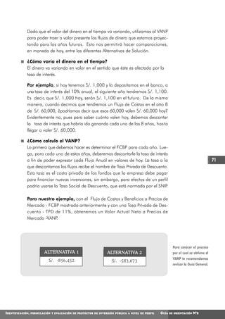 Dado que el valor del dinero en el tiempo va variando, utilizamos al VANP
             para poder traer a valor presente los flujos de dinero que estamos proyec-
             tando para los años futuros. Esto nos permitirá hacer comparaciones,
             en moneda de hoy, entre las diferentes Alternativas de Solución.

             ¿Cómo varía el dinero en el tiempo?
             El dinero va variando en valor en el sentido que éste es afectado por la
             tasa de interés.

             Por ejemplo, si hoy tenemos S/. 1,000 y lo depositamos en el banco, a
             una tasa de interés del 10% anual, el siguiente año tendremos S/. 1,100.
             Es decir, que S/. 1,000 hoy, serán S/. 1,100 en el futuro. De la misma
             manera, cuando decimos que tendremos un Flujo de Costos en el año 8
             de S/. 60,000, ¿podríamos decir que esos 60,000 valen S/. 60,000 hoy?
             Evidentemente no, pues para saber cuánto valen hoy, debemos descontar
             la tasa de interés que habría ido ganando cada uno de los 8 años, hasta
             llegar a valer S/. 60,000.

             ¿Cómo calculo el VANP?
             Lo primero que debemos hacer es determinar el FCBP para cada año. Lue-
             go, para cada uno de estos años, deberemos descontarle la tasa de interés
             a fin de poder expresar cada Flujo Anual en valores de hoy. La tasa a la                                                 71
             que descontamos los flujos recibe el nombre de Tasa Privada de Descuento.
             Esta tasa es el costo privado de los fondos que la empresa debe pagar
             para financiar nuevas inversiones, sin embargo, para efectos de un perfil
             podría usarse la Tasa Social de Descuento, que está normada por el SNIP .

             Para nuestro ejemplo, con el Flujo de Costos y Beneficios a Precios de
             Mercado - FCBP mostrado anteriormente y con una Tasa Privada de Des-
             cuento - TPD de 11%, obtenemos un Valor Actual Neto a Precios de
             Mercado -VANP.




                                                                                                          Para conocer el proceso
                          ALTERNATIVA 1                          ALTERNATIVA 2                            por el cual se obtiene el
                                                                                                          VANP te recomendamos
                             S/. -856,452                          S/. -583,673
                                                                                                          revisar la Guía General.




IDENTIFICACIÓN,   FORMULACIÓN Y EVALUACIÓN DE PROYECTOS DE INVERSIÓN PÚBLICA A NIVEL DE PERFIL   GUÍA   DE ORIENTACIÓN   N°2
 