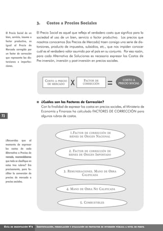 3.      Costos a Precios Sociales

     El Precio Social de un      El Precio Social es aquel que refleja el verdadero costo que significa para la
     bien, servicio, insumo o    sociedad el uso de un bien, servicio o factor productivo. Los precios que
     factor productivo, es       nosotros conocemos (los Precios de Mercado) traen consigo una serie de dis-
     igual al Precio de
                                 torsiones, producto de impuestos, subsidios, etc., que nos impiden conocer
     Mercado corregido por
                                 cuál es el verdadero valor asumido por el país en su conjunto. Por esa razón,
     un factor de corrección
     que representa las dis-
                                 para cada Alternativa de Soluciones es necesario expresar los Costos de
     torsiones e imperfec-       Pre-inversión, inversión y post-inversión en precios sociales.
     ciones.




                                        COSTO                                FACTOR                        COSTO A
                                               A PRECIO
                                          DE MERCADO            X                DE
                                                                          CORRECCIÓN                     PRECIO SOCIAL




                                      ¿Cuáles son los Factores de Corrección?
                                      Con la finalidad de expresar los costos en precios sociales, el Ministerio de
                                      Economía y Finanzas ha calculado FACTORES DE CORRECCIÓN para
72                                    algunos rubros de costos.




                                                                1.FACTOR DE CORRECCIÓN DE
                                                               BIENES DE O RIGEN N ACIONAL
     ¿Recuerdas que al
     momento de expresar
     los costos de cada
                                                               2. FACTOR DE CORRECCIÓN DE
     Alternativa a Precios de
                                                               BIENES DE O RIGEN I MPORTADO
     mercado, recomendábamos
     que todo se clasifique en
     estos tres rubros? Era
     precisamente, para fa-
                                                          3. R EMUNERACIONES . M ANO        DE   O BRA
     cilitar la conversión de
                                                                      C ALIFICADA
     precios de mercado a
     precios sociales.

                                                             4. M ANO   DE   O BRA N O C ALIFICADA



                                                                        5. C OMBUSTIBLES




 GUÍA    DE ORIENTACIÓN    N°2   IDENTIFICACIÓN,   FORMULACIÓN Y EVALUACIÓN DE PROYECTOS DE INVERSIÓN PÚBLICA A NIVEL DE PERFIL
 
