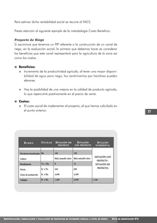 Para estimar dicha rentabilidad social se recurre al VACS.

         Presta atención al siguiente ejemplo de la metodología Costo Beneficio:

         Proyecto de Riego
         Si asumimos que tenemos un PIP referente a la construcción de un canal de
         riego, en la evaluación social, lo primero que debemos hacer es considerar
         los beneficios que este canal representará para la agricultura de la zona así
         como los costos.

             Beneficios:
                Incremento de la productividad agrícola, al tener una mayor disponi-
                bilidad de agua para riego, los rendimientos por hectárea pueden
                elevarse.

                    Hay la posibilidad de una mejora en la calidad de producto agrícola,
                    lo que repercutirá positivamente en el precio de venta.

             Costos:
                El costo social de implementar el proyecto, el que hemos calculado en
                el punto anterior.                                                                                                             77




                    RUBRO           UNIDAD      SITUACIÓN    SIN        SITUACIÓN             SI T U A C I Ó N
                                                      PROYECTO        CON PROYECTO          INCREMENTAL



              Hectáreas beneficiadas Ha.        100                  100
                                                                                           (SITUACIÓN CON
              Cultivo                           Maíz amarillo duro   Maíz amarillo duro
                                                                                              PROYECTO -
              Rendimiento           Tn. x Ha.   8                    10                     SITUACIÓN SIN

                                    S/. x Tn.   550                  600                      PROYECTO)
              Precio

              Costo de producción   S/. x Ha.   3,000                3,500

              Utilidad              S/. x Ha.   1,400                2,500                1,100




IDENTIFICACIÓN,   FORMULACIÓN Y EVALUACIÓN DE PROYECTOS DE INVERSIÓN PÚBLICA A NIVEL DE PERFIL                   GUÍA   DE ORIENTACIÓN   N°2
 