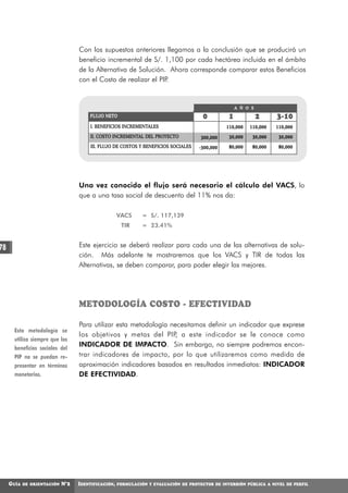 Con los supuestos anteriores llegamos a la conclusión que se producirá un
                                   beneficio incremental de S/. 1,100 por cada hectárea incluida en el ámbito
                                   de la Alternativa de Solución. Ahora corresponde comparar estos Beneficios
                                   con el Costo de realizar el PIP.


                                                                                                     A Ñ O S

                                       FLUJO NETO                                      0         1             2    3-10
                                        I. BENEFICIOS INCREMENTALES                             110,000   110,000   110,000
                                        II. COSTO INCREMENTAL DEL PROYECTO            300,000    30,000    30,000    30,000
                                        III. FLUJO DE COSTOS Y BENEFICIOS SOCIALES   -300,000    80,000    80,000    80,000




                                   Una vez conocido el flujo será necesario el cálculo del VACS, lo
                                   que a una tasa social de descuento del 11% nos da:

                                                     VACS      = S/. 117,139
                                                      TIR      = 23.41%


78                                 Este ejercicio se deberá realizar para cada una de las alternativas de solu-
                                   ción. Más adelante te mostraremos que los VACS y TIR de todas las
                                   Alternativas, se deben comparar, para poder elegir las mejores.




                                   METODOLOGÍA COSTO - EFECTIVIDAD

                                   Para utilizar esta metodología necesitamos definir un indicador que exprese
      Esta metodología se
                                   los objetivos y metas del PIP, a este indicador se le conoce como
      utiliza siempre que los
      beneficios sociales del
                                   INDICADOR DE IMPACTO. Sin embargo, no siempre podremos encon-
      PIP no se puedan re-         trar indicadores de impacto, por lo que utilizaremos como medida de
      presentar en términos        aproximación indicadores basados en resultados inmediatos: INDICADOR
      monetarios.                  DE EFECTIVIDAD.




     GUÍA   DE ORIENTACIÓN   N°2   IDENTIFICACIÓN,   FORMULACIÓN Y EVALUACIÓN DE PROYECTOS DE INVERSIÓN PÚBLICA A NIVEL DE PERFIL
 