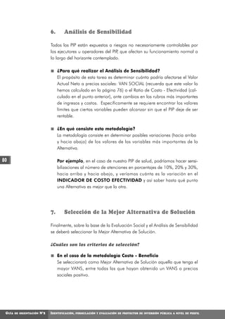 6.      Análisis de Sensibilidad

                               Todos los PIP están expuestos a riesgos no necesariamente controlables por
                               los ejecutores u operadores del PIP que afectan su funcionamiento normal a
                                                                  ,
                               lo largo del horizonte contemplado.

                                    ¿Para qué realizar el Análisis de Sensibilidad?
                                    El propósito de esta tarea es determinar cuánto podría afectarse el Valor
                                    Actual Neto a precios sociales: VAN SOCIAL (recuerda que este valor lo
                                    hemos calculado en la página 76) o el Ratio de Costo - Efectividad (cal-
                                    culado en el punto anterior), ante cambios en los rubros más importantes
                                    de ingresos y costos. Específicamente se requiere encontrar los valores
                                    límites que ciertas variables pueden alcanzar sin que el PIP deje de ser
                                    rentable.

                                    ¿En qué consiste esta metodología?
                                    La metodología consiste en determinar posibles variaciones (hacia arriba
                                    y hacia abajo) de los valores de las variables más importantes de la
                                    Alternativa.

80                                  Por ejemplo, en el caso de nuestro PIP de salud, podríamos hacer sensi-
                                    bilizaciones al número de atenciones en porcentajes de 10%, 20% y 30%,
                                    hacia arriba y hacia abajo, y veríamos cuánta es la variación en el
                                    INDICADOR DE COSTO EFECTIVIDAD y así saber hasta qué punto
                                    una Alternativa es mejor que la otra.




                               7.      Selección de la Mejor Alternativa de Solución

                               Finalmente, sobre la base de la Evaluación Social y el Análisis de Sensibilidad
                               se deberá seleccionar la Mejor Alternativa de Solución.

                               ¿Cuáles son los criterios de selección?

                                    En el caso de la metodología Costo - Beneficio
                                    Se seleccionará como Mejor Alternativa de Solución aquella que tenga el
                                    mayor VANS, entre todas las que hayan obtenido un VANS a precios
                                    sociales positivo.




 GUÍA   DE ORIENTACIÓN   N°2   IDENTIFICACIÓN,   FORMULACIÓN Y EVALUACIÓN DE PROYECTOS DE INVERSIÓN PÚBLICA A NIVEL DE PERFIL
 