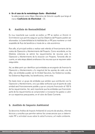 En el caso de la metodología Costo - Efectividad
              Se seleccionará como Mejor Alternativa de Solución aquella que tenga el
              menor Coeficiente de Efectividad - CE.




         8.         Análisis de Sostenibilidad

         Es muy importante que cuando se evalúe un PIP se realice un ANÁLISIS DE
         SOSTENIBILIDAD que permita asegurar que los Objetivos del Proyecto podrán ser
         alcanzados: La Sostenibilidad es la habilidad de un PIP para mantener un nivel
         aceptable de flujo de beneficios a través de su vida económica.

         Para ello, el principal análisis a realizar está referido al financiamiento de los
         costos de Operación y Mantenimiento del Proyecto. Como recordarás, en los
         Módulos anteriores se estimó los requerimientos de recursos para la
         Operación y Mantenimiento de la situación con Proyecto. Tomando ello en
         cuenta, en esta etapa deberá analizarse si los recursos que se requieren están
         asegurados.

         Así, se debe partir por identificar qué entidades se encargarán de financiar la                                       81
         Operación y Mantenimiento y la magnitud de los aportes de cada una de
         ellas. Las entidades pueden ser la Unidad Ejecutora, los Gobiernos Locales,
         los Gobiernos Regionales, los beneficiarios, entre otros.

         No basta tener un grupo de entidades que señalan que contribuirán con la
         Operación y Mantenimiento, sino que debe verificarse que el aporte de cada
         entidad será financieramente posible y que en conjunto financiarán el 100 %
         de los requerimientos. Así, será importante que las entidades que financiarán
         parte de los requerimientos se comprometan a incorporar los gastos a cubrir
         en sus respectivos presupuestos, en el rubro de Gasto Corriente.




         9. Análisis de Impacto Ambiental

         Se denomina Análisis de Impacto Ambiental al conjunto de estudios, informes
         técnicos y consultas que permitan estimar las consecuencias que un determi-
         nado PIP o actividad causa sobre la salud humana y el medio ambiente.




IDENTIFICACIÓN,   FORMULACIÓN Y EVALUACIÓN DE PROYECTOS DE INVERSIÓN PÚBLICA A NIVEL DE PERFIL   GUÍA   DE ORIENTACIÓN   N°2
 