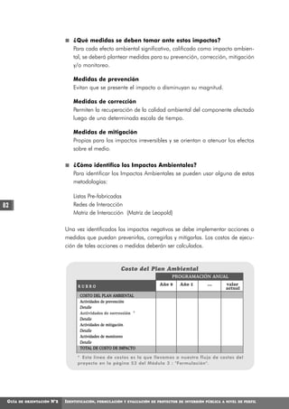 ¿Qué medidas se deben tomar ante estos impactos?
                                   Para cada efecto ambiental significativo, calificado como impacto ambien-
                                   tal, se deberá plantear medidas para su prevención, corrección, mitigación
                                   y/o monitoreo.

                                   Medidas de prevención
                                   Evitan que se presente el impacto o disminuyan su magnitud.

                                   Medidas de corrección
                                   Permiten la recuperación de la calidad ambiental del componente afectado
                                   luego de una determinada escala de tiempo.

                                   Medidas de mitigación
                                   Propias para los impactos irreversibles y se orientan a atenuar los efectos
                                   sobre el medio.

                                   ¿Cómo identifico los Impactos Ambientales?
                                   Para identificar los Impactos Ambientales se pueden usar alguna de estas
                                   metodologías:

                                   Listas Pre-fabricadas
82                                 Redes de Interacción
                                   Matriz de Interacción (Matriz de Leopold)

                               Una vez identificados los impactos negativos se debe implementar acciones o
                               medidas que puedan prevenirlas, corregirlas y mitigarlas. Los costos de ejecu-
                               ción de tales acciones o medidas deberán ser calculados.


                                                            Costo del Plan Ambiental
                                                                                    PROGRAMACIÓN ANUAL

                                     RUBRO                                    Año 0     Año 1        ...      valor
                                                                                                              actual
                                      COSTO DEL PLAN AMBIENTAL
                                      Actividades de prevención
                                      Detalle
                                      Actividades de corrección *
                                      Detalle
                                      Actividades de mitigación
                                      Detalle
                                      Actividades de monitoreo
                                      Detalle
                                      TOTAL DE COSTO DE IMPACTO

                                     * Esta línea de costos es la que llevamos a nuestro flujo de costos del
                                     proyecto en la página 53 del Módulo 3 : "Formulación".




 GUÍA   DE ORIENTACIÓN   N°2   IDENTIFICACIÓN,   FORMULACIÓN Y EVALUACIÓN DE PROYECTOS DE INVERSIÓN PÚBLICA A NIVEL DE PERFIL
 