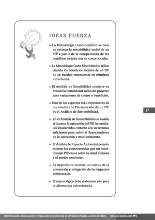 IDEAS FUERZA
                                             La Metodología Costo-Beneficio se basa
                                             en estimar la rentabilidad social de un
                                             PIP a partir de la comparación de los
                                             beneficios sociales con los costos sociales.

                                             La Metodología Costo-Efectividad se utiliza
                                             cuando los beneficios sociales de un PIP
                                             no se pueden representar en términos
                                             monetarios.

                                             El Análisis de Sensibilidad consiste en
                                             evaluar la rentabilidad social del proyecto
                                             ante variaciones de costos o beneficios.

                                             Uno de los aspectos más importantes de
                                             los estudios de Pre-inversión de un PIP
                                             es el Análisis de Sostenibilidad.                                                 87

                                              En el Análisis de Sostenibilidad se evalúa
                                              si durante la operación del PIP las entida-
                                                                             ,
                                              des involucradas contarán con los recursos
                                              suficientes para cubrir el financiamiento
                                              de la operación y mantenimiento.

                                              El Análisis de Impacto Ambiental permite
                                              estimar las consecuencias que un deter-
                                              minado PIP causa sobre la salud humana
                                              y el medio ambiente.

                                              Es importante estimar los costos de la
                                              prevención y mitigación de los impactos
                                              ambientales.

                                              El marco lógico debe elaborarse sólo para
                                              la alternativa seleccionada.




IDENTIFICACIÓN,   FORMULACIÓN Y EVALUACIÓN DE PROYECTOS DE INVERSIÓN PÚBLICA A NIVEL DE PERFIL   GUÍA   DE ORIENTACIÓN   N°2
 