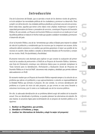 Introducción
          Una de la funciones del Estado, que es ejercida a través de los distintos niveles de gobierno,
          es la de satisfacer las necesidades públicas de los ciudadanos y promover su desarrollo. Para
          cumplir con dicha función, las entidades públicas planifican y priorizan una serie de acciones.




                                                                                                                Introducción
          Entre todas éstas, aquellas que tienen como objeto crear, ampliar, modernizar o recuperar la
          capacidad generadora de bienes o prestadora de servicios, constituyen Proyectos de Inversión
          Pública. En este sentido, un Proyecto de Inversión Pública se convierte en un medio por el cual
          las políticas públicas se traducen en hechos reales que ayudan a satisfacer necesidades y promueven
          el desarrollo del país.


          Al ser la Inversión Pública, una de las herramientas que utiliza el Estado para mejorar la calidad
          de vida de la población y considerando que los recursos que la componen son escasos; dicha
          utilización deberá someterse a un análisis que permita garantizar el mejor uso posible de los
          recursos en cuestión. Estos análisis o estudios se denominan Estudios de Pre-inversión y constan
          de tres niveles: Perfil, Pre-factibilidad y Factibilidad.


          El presente instructivo está diseñado para explicar en qué consiste la evaluación del primer
          nivel de los estudios de preinversión: el Perfil de un Proyecto de Inversión Pública. Asimismo,
          esta Guía de Orientación constituye una referencia básica pues no pretende reemplazar la
          "Guía General para la Identificación, Formulación y Evaluación Social de Proyectos de                                9
          Inversión Pública en el nivel de Perfil", documento más completo y detallado que permite elaborar
          adecuadamente un Perfil.


          Es necesario resaltar que un Proyecto de Inversión Pública responde siempre a la solución de un
          problema que afecta a la población y cuyo aprovechamiento o solución es responsabilidad de
          la Entidad Pública que formula el proyecto. En este sentido, la correcta identificación del
          problema es el punto de inicio de todo proyecto, ya que errores en esta tarea llevarán a
          soluciones incorrectas y por lo tanto a un inadecuado uso de los recursos públicos.


          Por ello, la adecuada identificación de un problema deberá surgir del análisis de la situación
          actual. Una vez identificado el problema, se pueden plantear las alternativas de solución. De
          esta manera, la secuencia lógica para la formulación de un proyecto de inversión pública es la
          siguiente:


          1. Realizar un Diagnóstico, que permita,
          2. Identificar el Problema, y luego,
          3. Analizar las Alternativas de Solución y elegir la mejor (el proyecto)




IDENTIFICACIÓN,   FORMULACIÓN Y EVALUACIÓN DE PROYECTOS DE INVERSIÓN PÚBLICA A NIVEL DE PERFIL   GUÍA   DE ORIENTACIÓN   N°2
 