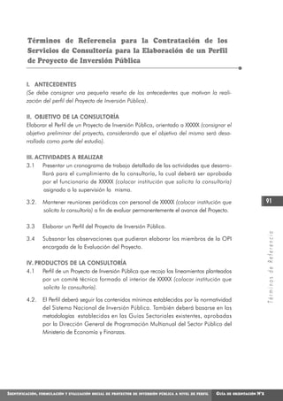 Términos de Referencia para la Contratación de los
          Servicios de Consultoría para la Elaboración de un Perfil
          de Proyecto de Inversión Pública


         I. ANTECEDENTES
         (Se debe consignar una pequeña reseña de los antecedentes que motivan la reali-
         zación del perfil del Proyecto de Inversión Pública).

         II. OBJETIVO DE LA CONSULTORÍA
         Elaborar el Perfil de un Proyecto de Inversión Pública, orientado a XXXXX (consignar el
         objetivo preliminar del proyecto, considerando que el objetivo del mismo será desa-
         rrollado como parte del estudio).

         III. A C T I V I D A D E S A R E A L I Z A R
         3.1 Presentar un cronograma de trabajo detallado de las actividades que desarro-
                  llará para el cumplimiento de la consultoría, la cual deberá ser aprobada
                  por el funcionario de XXXXX (colocar institución que solicita la consultoría)
                   asignado a la supervisión la misma.

         3.2.      Mantener reuniones periódicas con personal de XXXXX (colocar institución que                                       91
                   solicita la consultoría) a fin de evaluar permanentemente el avance del Proyecto.

         3.3       Elaborar un Perfil del Proyecto de Inversión Pública.




                                                                                                                                      Términos de Referencia
         3.4       Subsanar las observaciones que pudieran elaborar los miembros de la OPI
                   encargada de la Evaluación del Proyecto.

         IV. PRODUCTOS DE LA CONSULTORÍA
         4.1 Perfil de un Proyecto de Inversión Pública que recoja los lineamientos planteados
               por un comité técnico formado al interior de XXXXX (colocar institución que
                solicita la consultoría).

         4.2.      El Perfil deberá seguir los contenidos mínimos establecidos por la normatividad
                   del Sistema Nacional de Inversión Pública. También deberá basarse en las
                   metodologías establecidas en las Guías Sectoriales existentes, aprobadas
                   por la Dirección General de Programación Multianual del Sector Público del
                   Ministerio de Economía y Finanzas.




IDENTIFICACIÓN,   FORMULACIÓN Y EVALUACIÓN SOCIAL DE PROYECTOS DE INVERSIÓN PÚBLICA A NIVEL DE PERFIL   GUÍA   DE ORIENTACIÓN   N°2
 