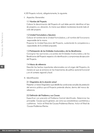 4.3 El Proyecto incluirá, obligatoriamente, lo siguiente:

                                                    I. Aspectos Generales

                                                        1.1 Nombre del Proyecto
                                                        Colocar la denominación del Proyecto el cual debe permitir identificar el tipo
                                                        de proyecto y su ubicación, la misma que deberá mantenerse durante todo el
                                                        ciclo del proyecto.
Términos de Referencia




                                                        1.2 Unidad Formuladora y Ejecutora
                                                        Colocar el nombre de la Unidad Formuladora, y el nombre del funcionario
                                                        responsable de la misma.
                                                        Proponer la Unidad Ejecutora del Proyecto, sustentando la competencia y
                                                        capacidades de la entidad propuesta.

                                                        1.3 Participación de las Entidades Involucradas y de los Beneficiarios
                                                        Consignar las opiniones y acuerdos de Entidades Involucradas y de los
                                                        Beneficiarios del Proyecto respecto a la identificación y compromisos de ejecución
                                                        del Proyecto.

                                                        1.4 Marco de referencia
92                                                      Describir los hechos importantes relacionados con el origen del Proyecto y la
                                                        manera en que se enmarca en los lineamientos de política sectorial-funcional
                                                        y en el contexto regional y local.

                                                    II. Identificación

                                                        2.1 Diagnóstico de la situación actual
                                                        Presentar un breve Diagnóstico que detalle las condiciones actuales de prestación
                                                        del servicio público que el Proyecto pretende afectar, dentro del marco de
                                                        referencia.

                                                        2.2 Definición del Problema y sus Causas
                                                        Especificar con precisión el Problema Central identificado. Determinar las
                                                        principales Causas que lo generan, así como sus características cuantitativas y
                                                        cualitativas. Incluir el Árbol de Causas-Problemas-Efectos. Incluir el Árbol de
                                                        Causas-Problemas-Efectos.




            GUÍA         DE ORIENTACIÓN   N°2   IDENTIFICACIÓN,   FORMULACIÓN Y EVALUACIÓN DE PROYECTOS DE INVERSIÓN PÚBLICA A NIVEL DE PERFIL
 