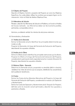 2.3 Objetivo del Proyecto
                    Describir el Objetivo Central o propósito del Proyecto asi como los Objetivos
                    Específicos, los cuales deben reflejar los cambios que se espera lograr con la
                    intervención. Incluir el Árbol de Medios-Objetivos-Fines.

                    2.4 Alternativas de Solución
                    Plantear y describir las Alternativas de Solución al Problema, en función al Análisis
                    de Causas realizado. Las Alternativas deben ser técnicamente posibles,
                    pertinentes y comparables entre sí.

                    Asimismo, se deberán señalar los intentos de soluciones anteriores.

             III. Formulación y Evaluación

                    3.1 Análisis de la Demanda
                    Estimar la Demanda actual e Identificar las principales determinantes que
                    inciden en ella.
                    Proyectar la Demanda a lo largo del Horizonte de Evaluación del Proyecto,
                    describiendo los supuestos utilizados.

                    3.2 Análisis de la Oferta                                                                                         93
                    Estimar la Oferta actual e identificar las principales restricciones que la afectan.
                    Proyectar la Oferta a lo largo del Horizonte de Evaluación del Proyecto,
                    considerando la optimización de la capacidad actual sin inversión (Situación Sin
                    Proyecto), describiendo los supuestos utilizados.




                                                                                                                                      Términos de Referencia
                    3.3 Balance Oferta - Demanda
                    Determinar la Demanda actual y proyectada no atendida (déficit o brecha),
                    establecer las metas de servicio que se propone, detallando las características
                    de la población beneficiaria.

                    3.4 Costos
                    Estimar los Costos de las diferentes Alternativas del Proyecto a lo largo del
                    Horizonte de Evaluación del Proyecto, considerando la inversión y la Operación
                    y Mantenimiento.
                    Estimar los Costos de Operación y Mantenimiento de la "Situación Sin Proyecto",
                    definida como la situación actual optimizada y describir los supuestos y
                    parámetros utilizados.




IDENTIFICACIÓN,   FORMULACIÓN Y EVALUACIÓN SOCIAL DE PROYECTOS DE INVERSIÓN PÚBLICA A NIVEL DE PERFIL   GUÍA   DE ORIENTACIÓN   N°2
 