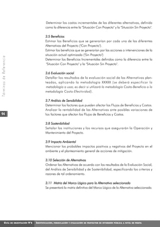 Determinar los costos incrementales de las diferentes alternativas, definida
                                                        como la diferencia entre la "Situación Con Proyecto" y la "Situación Sin Proyecto".

                                                        3.5 Beneficios
                                                        Estimar los Beneficios que se generarían por cada una de las diferentes
                                                        Alternativas del Proyecto ("Con Proyecto").
                                                        Estimar los beneficios que se generarían por las acciones o intervenciones de la
                                                        situación actual optimizada ("Sin Proyecto")
Términos de Referencia




                                                        Determinar los Beneficios Incrementales definidos como la diferencia entre la
                                                        "Situación Con Proyecto" y la "Situación Sin Proyecto".

                                                        3.6 Evaluación social
                                                        Detallar los resultados de la evaluación social de las Alternativas plan-
                                                        teadas, aplicando la metodología XXXXX (se deberá especificar la
                                                        metodología a usar, es decir si utilizará la metodología Costo-Beneficio o la
                                                        metodología Costo-Efectividad).

                                                        3.7 Análisis de Sensibilidad
                                                        Determinar los factores que pueden afectar los Flujos de Beneficios y Costos.
                                                        Analizar la rentabilidad de las Alternativas ante posibles variaciones de
 94                                                     los factores que afectan los Flujos de Beneficios y Costos.

                                                        3.8 Sostenibilidad
                                                        Señalar las instituciones y los recursos que asegurarán la Operación y
                                                        Mantenimiento del Proyecto.

                                                        3.9 Impacto Ambiental
                                                        Mencionar los probables impactos positivos y negativos del Proyecto en el
                                                        ambiente y el planteamiento general de acciones de mitigación.

                                                        3.10 Selección de Alternativas
                                                        Ordenar las Alternativas de acuerdo con los resultados de la Evaluación Social,
                                                        del Análisis de Sensibilidad y de Sostenibilidad, especificando los criterios y
                                                        razones de tal ordenamiento.

                                                        3.11 Matriz del Marco Lógico para la Alternativa seleccionada
                                                        Se presentará la matriz definitiva del Marco Lógico de la Alternativa seleccionada.




             GUÍA        DE ORIENTACIÓN   N°2   IDENTIFICACIÓN,   FORMULACIÓN Y EVALUACIÓN DE PROYECTOS DE INVERSIÓN PÚBLICA A NIVEL DE PERFIL
 