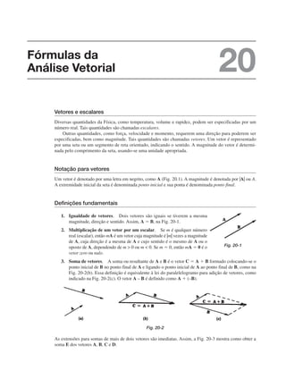 Vetores e escalares
Diversas quantidades da Física, como temperatura, volume e rapidez, podem ser especificadas por um
número real. Tais quantidades são chamadas escalares.
Outras quantidades, como força, velocidade e momento, requerem uma direção para poderem ser
especificadas, bem como magnitude. Tais quantidades são chamadas vetores. Um vetor é representado
por uma seta ou um segmento de reta orientado, indicando o sentido. A magnitude do vetor é determi-
nada pelo comprimento da seta, usando-se uma unidade apropriada.
Notação para vetores
Um vetor é denotado por uma letra em negrito, como A (Fig. 20.1). A magnitude é denotada por |A| ou A.
A extremidade inicial da seta é denominada ponto inicial e sua ponta é denominada ponto final.
Definições fundamentais
1. Igualdade de vetores. Dois vetores são iguais se tiverem a mesma
magnitude, direção e sentido. Assim, A ⫽ B, na Fig. 20-1.
2. Multiplicação de um vetor por um escalar. Se m é qualquer número
real (escalar), então mA é um vetor cuja magnitude é |m| vezes a magnitude
de A, cuja direção é a mesma de A e cujo sentido é o mesmo de A ou o
oposto de A, dependendo de m  0 ou m  0. Se m ⫽ 0, então mA ⫽ 0 é o
vetor zero ou nulo.
3. Soma de vetores. A soma ou resultante de A e B é o vetor C ⫽ A ⫹ B formado colocando-se o
ponto inicial de B no ponto final de A e ligando o ponto inicial de A ao ponto final de B, como na
Fig. 20-2(b). Essa definição é equivalente à lei do paralelelogramo para adição de vetores, como
indicado na Fig. 20-2(c). O vetor A – B é definido como A ⫹ (–B).
Fig. 20-2
As extensões para somas de mais de dois vetores são imediatas. Assim, a Fig. 20-3 mostra como obter a
soma E dos vetores A, B, C e D.
Fig. 20-1
Fórmulas da
Análise Vetorial 20
 