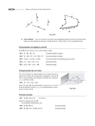 MANUAL DE FÓRMULAS E TABELAS MATEMÁTICAS
128
Fig. 20-3
4. Vetor unitário. Um vetor unitário é um vetor com magnitude unitária. Se A é um vetor não nulo,
então um vetor unitário na direção e sentido de A é a ⫽ A/A, onde A  0 é a magnitude de A.
Propriedades da álgebra vetorial
Se A, B e C são vetores e m e n são escalares, então:
20.1 A ⫹ B ⫽ B ⫹ A Comutatividade da adição
20.2 A ⫹ (B ⫹ C) ⫽ (A ⫹ B) ⫹ C Associatividade da adição
20.3 m(nA) ⫽ (mn)A ⫽ n(mA) Associatividade da multiplicação por escalar
20.4 (m ⫹ n)A ⫽ mA ⫹ nA Distributividade
20.5 m(A ⫹ B) ⫽ mA ⫹ mB Distributividade
Componentes de um vetor
Um vetor A pode ser representado com o ponto inicial na
origem do sistema de coordenadas retangulares. Se i, j e k
são os vetores unitários nas direções e sentidos dos semieixos
x, y e z positivos, então
20.6 A ⫽ A1i ⫹ A2j ⫹ A3k
onde são denominados componentes vetoriais
de A nas direções i, j e k e A1, A2, A3 são denominados compo-
nentes escalares de A.
Produto escalar
20.7
onde ␪ é o ângulo entre A e B.
Os resultados fundamentais são:
20.8 Comutatividade
20.9 Distributividade
Fig. 20-4
 