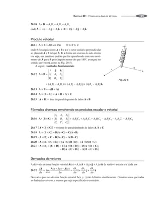CAPÍTULO 20 • FÓRMULAS DA ANÁLISE VETORIAL 129
20.10
onde A ⫽ A1i ⫹ A2j ⫹ A3k e B ⫽ B1i ⫹ B2j ⫹ B3k
Produto vetorial
20.11
onde ␪ é o ângulo entre A e B e u é o vetor unitário perpendicular
ao plano de A e B tal que A, B, u forma um sistema de mão direita
(ou seja, um parafuso padrão que for aparafusado com um movi-
mento de A para B pelo ângulo menor do que 180°, avançará no
sentido do vetor u, como na Fig. 20-5).
A seguir, resultados fundamentais:
20.12
20.13
20.14
20.15 |A × B| ⫽ área do paralelogramo de lados A e B
Fórmulas diversas envolvendo os produtos escalar e vetorial
20.16
20.17 volume do paralelepípedo de lados A, B e C
20.18
20.19
20.20
20.21
Derivadas de vetores
A derivada de uma função vetorial da variável escalar u é dada por
20.22
Derivadas parciais de uma função vetorial A(x, y, z) são definidas similarmente. Consideramos que todas
as derivadas existem, a menos que seja especificado o contrário.
Fig. 20-5
 