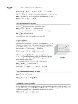 MANUAL DE FÓRMULAS E TABELAS MATEMÁTICAS
132
20.42
20.43
20.44
20.45
Integrais envolvendo vetores
Se , então a integral indefinida de A(u) é
20.46 c ⫽ vetor constante
A integral definida de A(u) de u ⫽ a a u ⫽ b é, neste caso, dada por
20.47
A integral definida pode ser definida como no item 18.1.
Integrais de linha
Considere uma curva espacial C unindo os dois pontos e
, como na Fig. 20-6. Divida a curva em n partes pelos pon-
tos de subdivisão Então, a integral de
linha do vetor A(x, y, z) ao longo de C é definida por
20.48
onde
e onde supomos que a maior das magnitudes ten-
de a zero quando . O resultado 20.48 é uma generalização da
integral definida comum (ver 18.1).
A integral de linha 20.48 também pode ser escrita como
20.49
usando-se A ⫽ A1i ⫹ A2j ⫹ A3k e dr ⫽ dxi ⫹ dyj ⫹ dzk.
Propriedades das integrais de linha
20.50
20.51
Independência do caminho
Em geral, a integral de linha tem um valor dependente do particular caminho C unindo os pontos P1 e P2
na região ᏾. No entanto, no caso ou , onde ␾ e suas derivadas parciais são contínuas em
᏾, a integral de linha é independente do caminho. Em tal caso
20.52
Fig. 20-6
 