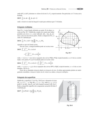 CAPÍTULO 20 • FÓRMULAS DA ANÁLISE VETORIAL 133
onde ␾(P1) e ␾(P2) denotam os valores de ␾ em P1 e P2, respectivamente. Em particular, se C é uma curva
fechada,
20.53
onde o círculo no sinal da integral é usado para enfatizar que C é fechada.
Integrais múltiplas
Seja uma função definida na região ᏾ do plano xy,
como na Fig. 20-7. Subdivida a região em n partes por linhas
paralelas aos eixos x e y, como indicado. de-
nota a área de uma dessas partes. Então a integral de
sobre ᏾ é definida por
20.54
supondo-se que este limite exista.
Em tais casos, a integral também pode ser escrita como
20.55
onde y ⫽ f1(x) e y ⫽ f2(x) são as equações das curvas PHQ e PGQ, respectivamente, e a e b são as coorde-
nadas x dos pontos P e Q. O resultado pode ser escrito como
20.56
onde x ⫽ g1(y) e x ⫽ g2(y) são as equações das curvas HPG e HQG, respectivamente, e c e d são as coor-
denadas y de H e G.
Estas são as chamadas integrais duplas ou integrais de área. As ideias apresentadas podem ser analo-
gamente estendidas a integrais triplas ou de volume ou, ainda, a integrais múltiplas.
Integrais de superfície
Subdivida a superfície S [ver Fig. 20-8] em n elementos de área
. Seja A(xp, yp, zp) ⫽ Ap, onde (xp, yp, zp) é o
ponto P em Seja Np um vetor unitário normal a em P.
Então a integral de superfície do componente normal de A sobre S
é definida por
20.57
Fig. 20-7
Fig. 20-8
 