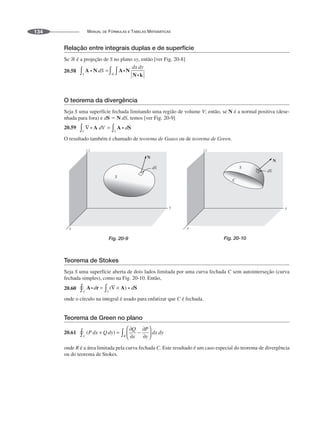 MANUAL DE FÓRMULAS E TABELAS MATEMÁTICAS
134
Relação entre integrais duplas e de superfície
Se ᏾ é a projeção de S no plano xy, então [ver Fig. 20-8]
20.58
O teorema da divergência
Seja S uma superfície fechada limitando uma região de volume V; então, se N é a normal positiva (dese-
nhada para fora) e dS ⫽ N dS, temos [ver Fig. 20-9]
20.59
O resultado também é chamado de teorema de Gauss ou de teorema de Green.
N
Fig. 20-9
N
Fig. 20-10
Teorema de Stokes
Seja S uma superfície aberta de dois lados limitada por uma curva fechada C sem autointerseção (curva
fechada simples), como na Fig. 20-10. Então,
20.60
onde o círculo na integral é usado para enfatizar que C é fechada.
Teorema de Green no plano
20.61
onde R é a área limitada pela curva fechada C. Este resultado é um caso especial do teorema de divergência
ou do teorema de Stokes.
 