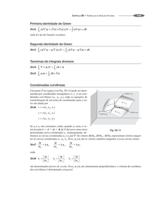 CAPÍTULO 20 • FÓRMULAS DA ANÁLISE VETORIAL 135
Primeira identidade de Green
20.62
onde ␾ e são funções escalares.
Segunda identidade de Green
20.63
Teoremas de integrais diversos
20.64
20.65
Coordenadas curvilíneas
Um ponto P no espaço [ver Fig. 20-11] pode ser deter-
minado por coordenadas retangulares (x, y, z) ou coor-
denadas curvilíneas (u1, u2, u3), onde as equações de
transformação de um terno de coordenadas para o ou-
tro são dadas por
20.66
Se u2 e u3 são constantes, então, quando u1 varia, o ve-
tor posição r ⫽ xi ⫹ yj ⫹ zk de P descreve uma curva
denominada curva coordenada u1. Analogamente, de-
finimos as curvas coordenadas u2 e u3 por P. Os vetores representam vetores tangen-
tes às curvas coordenadas u1, u2, u3. Se e1, e2 ee3 são os vetores unitários tangentes a essas curvas, temos
20.67
onde
20.68
são denominados fatores de escala. Se e1, e2 ee3 são mutuamente perpendiculares, o sistema de coordena-
das curvilíneas é denominado ortogonal.
curva
curva
curva
Fig. 20-11
 