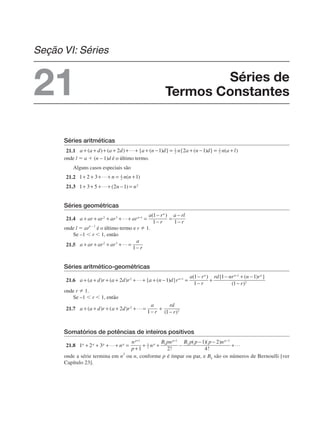Séries aritméticas
21.1
onde l ⫽ a ⫹ (n – 1)d é o último termo.
Alguns casos especiais são
21.2
21.3
Séries geométricas
21.4
onde l ⫽ ar
n – 1
é o último termo e r ⫽ 1.
Se –1 ⬍ r ⬍ 1, então
21.5
Séries aritmético-geométricas
21.6
onde r ⫽ 1.
Se –1 ⬍ r ⬍ 1, então
21.7
Somatórios de potências de inteiros positivos
21.8
onde a série termina em n
2
ou n, conforme p é ímpar ou par, e Bk são os números de Bernoulli [ver
Capítulo 23].
Séries de
Termos Constantes
Seção VI: Séries
21
 