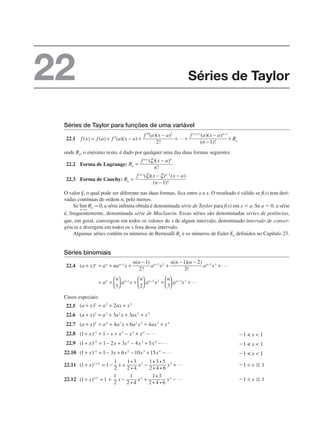Séries de Taylor para funções de uma variável
22.1
onde Rn, o enésimo resto, é dado por qualquer uma das duas formas seguintes:
22.2 Forma de Lagrange:
22.3 Forma de Cauchy:
O valor ␰, o qual pode ser diferente nas duas formas, fica entre a e x. O resultado é válido se f(x) tem deri-
vadas contínuas de ordem n, pelo menos.
Se a série infinita obtida é denominada série de Taylor para f(x) em x ⫽ a. Se a ⫽ 0, a série
é, frequentemente, denominada série de Maclaurin. Essas séries são denominadas séries de potências,
que, em geral, convergem em todos os valores de x de algum intervalo, denominado intervalo de conver-
gência e divergem em todos os x fora desse intervalo.
Algumas séries contêm os números de Bernoulli Bn e os números de Euler En definidos no Capítulo 23.
Séries binomiais
22.4
Casos especiais:
22.5
22.6
22.7
22.8
22.9
22.10
22.11
22.12
Séries de Taylor
22
 