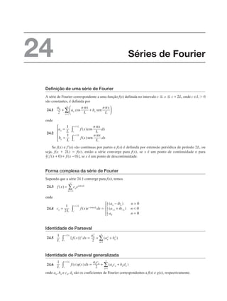 Definição de uma série de Fourier
A série de Fourier correspondente a uma função f(x) definida no intervalo , onde c e L ⬎ 0
são constantes, é definida por
24.1
onde
24.2
Se f(x) e f'(x) são contínuas por partes e f(x) é definida por extensão periódica de período 2L, ou
seja, f(x ⫹ 2L) ⫽ f(x), então a série converge para f(x), se x é um ponto de continuidade e para
, se x é um ponto de descontinuidade.
Forma complexa da série de Fourier
Supondo que a série 24.1 converge para f(x), temos
24.3
onde
24.4
Identidade de Parseval
24.5
Identidade de Parseval generalizada
24.6
onde an, bn e cn, dn são os coeficientes de Fourier correspondentes a f(x) e g(x), respectivamente.
Séries de Fourier
24
 