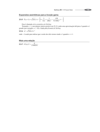 CAPÍTULO 25 • A FUNÇÃO GAMA 159
Expansões assintóticas para a função gama
25.15
Esta é chamada série assintótica de Stirling.
Tomando x ⫽ n um número inteiro positivo em 25.15, então uma aproximação útil para n! quando n é
grande (por exemplo, n ⬎ 10), é dada pela fórmula de Stirling
25.16
onde ~ é usado para indicar que a razão dos dois termos tende a 1 quando n → ⬁.
Mais uma relação
25.17
 