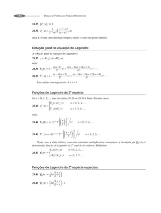 MANUAL DE FÓRMULAS E TABELAS MATEMÁTICAS
174
28.35
28.36
onde C é uma curva fechada simples, tendo x como um ponto interior.
Solução geral da equação de Legendre
A solução geral da equação de Legendre é
28.37
onde
28.38
28.39
Estas séries convergem em –1  x  1.
Funções de Legendre de 2a
espécie
Se n  0, 1, 2, ..., uma das séries 28.38 ou 28.39 é finita. Em tais casos,
28.40
onde
28.41
28.42
Neste caso, a série infinita, com uma constante multiplicativa conveniente, é denotada por Qn(x) e é
denominada função de Legendre de 2
a
espécie de ordem n. Definimos
28.43
Funções de Legendre de 2
a
espécie especiais
28.44
28.45
 