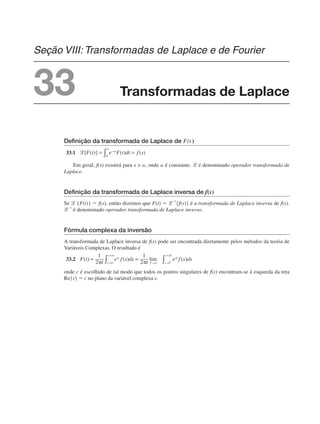 Definição da transformada de Laplace de F(t )
33.1
Em geral, f(s) existirá para s  ␣, onde ␣ é constante. ᏸ é denominado operador transformada de
Laplace.
Definição da transformada de Laplace inversa de f(s)
Se ᏸ {F(t)} ⫽ f(s), então dizemos que F(t) ⫽ ᏸ–1
{f(s)} é a transformada de Laplace inversa de f(s).
ᏸ–1
é denominado operador transformada de Laplace inverso.
Fórmula complexa da inversão
A transformada de Laplace inversa de f(s) pode ser encontrada diretamente pelos métodos da teoria de
Variáveis Complexas. O resultado é
33.2
onde c é escolhido de tal modo que todos os pontos singulares de f(s) encontram-se à esquerda da reta
Re{s} ⫽ c no plano da variável complexa s.
Transformadas de Laplace
Seção VIII: Transformadas de Laplace e de Fourier
33
 