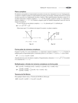 CAPÍTULO 4 • NÚMEROS COMPLEXOS 21
Plano complexo
Os números reais podem ser representados por pontos em uma reta, chamada de reta real. Analogamente,
os números complexos podem ser representados por pontos em um plano, chamado diagrama de Argand
ou plano gaussiano ou, simplesmente, de plano complexo. Mais especificamente, deixamos o ponto (a, b)
no plano representar o número complexo z ⫽ a ⫹ bi. Por exemplo, o ponto P, na Fig. 4-1, representa o
número complexo z ⫽ ⫺3 ⫹ 4i. O número complexo pode ser também interpretado como um vetor da
origem O ao ponto P.
O valor absoluto de um número complexo z ⫽ a ⫹ bi, denotado por , é definido por
4.6
Observamos que é a distância da origem O ao ponto z no plano complexo.
Fig. 4-1 Fig. 4-2
Forma polar de números complexos
O ponto P, na Fig. 4-2, com coordenadas (x, y), representa o número complexo z ⫽ x ⫹ yi. O ponto P
também pode ser representado pelas coordenadas polares (r, ␪). Como x ⫽ r cos ␪ e y ⫽ r sen ␪, temos
4.7
chamada de forma polar do número complexo. Frequentemente, chamamos de módulo
e ␪ a amplitude de z ⫽ x ⫹ yi.
Multiplicação e divisão de números complexos na forma polar
4.8
4.9
Teorema de De Moivre
Para qualquer número real p, o Teorema de De Moivre afirma que
4.10
 