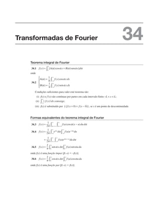 Teorema integral de Fourier
34.1
onde
34.2
Condições suficientes para valer este teorema são:
(i) f(x) e f'(x) são contínuas por partes em cada intervalo finito –L  x  L;
(ii) converge;
(iii) f(x) é substituído por , se x é um ponto de descontinuidade.
Formas equivalentes do teorema integral de Fourier
34.3
34.4
34.5
onde f(x) é uma função ímpar [f(–x) ⫽ –f(x)].
34.6
onde f(x) é uma função par [f(–x) ⫽ f(x)].
Transformadas de Fourier 34
 