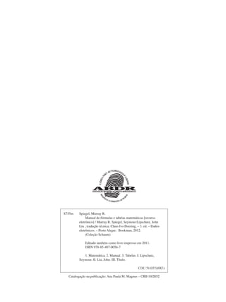 S755m Spiegel, Murray R.
Manual de fórmulas e tabelas matemáticas [recurso
eletrônico] / Murray R. Spiegel, Seymour Lipschutz, John
Liu ; tradução técnica: Claus Ivo Doering. – 3. ed. – Dados
eletrônicos. – Porto Alegre : Bookman, 2012.
(Coleção Schaum)
Editado também como livro impresso em 2011.
ISBN 978-85-407-0056-7
1. Matemática. 2. Manual. 3. Tabelas. I. Lipschutz,
Seymour. II. Liu, John. III. Título.
CDU 51(035)(083)
Catalogação na publicação: Ana Paula M. Magnus – CRB 10/2052
 