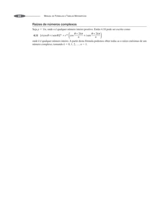 MANUAL DE FÓRMULAS E TABELAS MATEMÁTICAS
22
Raízes de números complexos
Seja p ⫽ 1/n, onde n é qualquer número inteiro positivo. Então 4.10 pode ser escrito como
4.11
onde k é qualquer número inteiro. A partir desta fórmula podemos obter todas as n raízes enésimas de um
número complexo, tomando k ⫽ 0, 1, 2, …, n ⫺ 1.
 